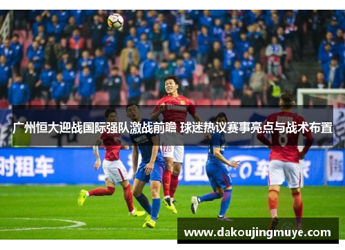 广州恒大迎战国际强队激战前瞻 球迷热议赛事亮点与战术布置